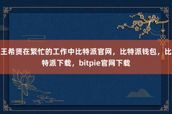 王希贤在繁忙的工作中比特派官网，比特派钱包，比特派下载，bitpie官网下载