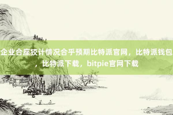 企业合座狡计情况合乎预期比特派官网，比特派钱包，比特派下载，bitpie官网下载