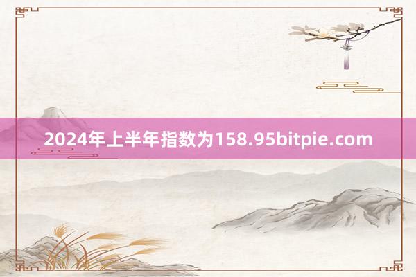 2024年上半年指数为158.95bitpie.com