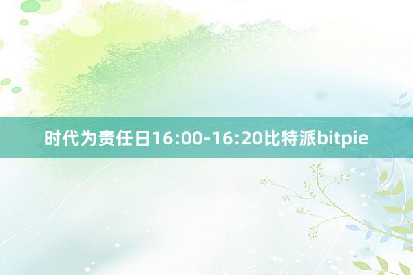 时代为责任日16:00-16:20比特派bitpie