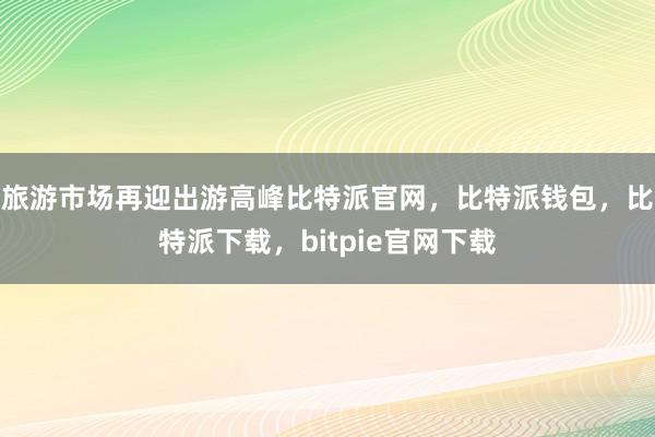 旅游市场再迎出游高峰比特派官网，比特派钱包，比特派下载，bitpie官网下载