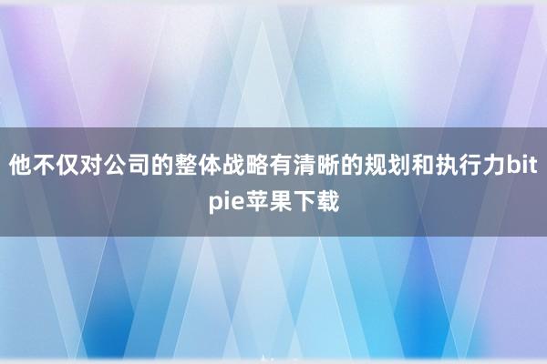 他不仅对公司的整体战略有清晰的规划和执行力bitpie苹果下载