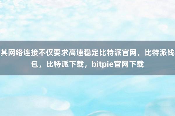 其网络连接不仅要求高速稳定比特派官网，比特派钱包，比特派下载，bitpie官网下载