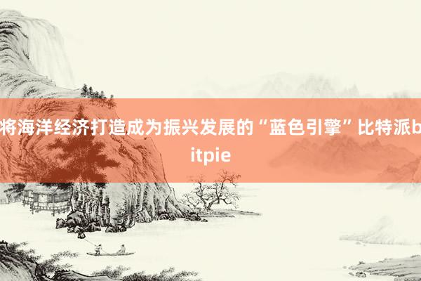 将海洋经济打造成为振兴发展的“蓝色引擎”比特派bitpie