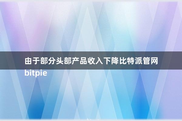 由于部分头部产品收入下降比特派管网
bitpie