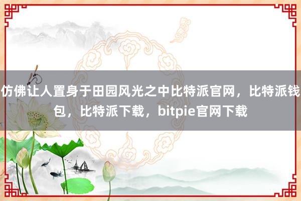 仿佛让人置身于田园风光之中比特派官网，比特派钱包，比特派下载，bitpie官网下载