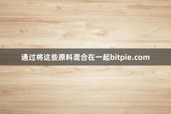 通过将这些原料混合在一起bitpie.com