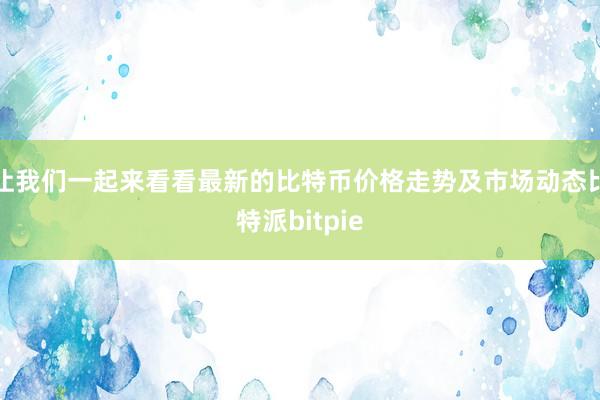 让我们一起来看看最新的比特币价格走势及市场动态比特派bitpie