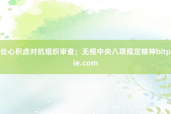 处心积虑对抗组织审查；无视中央八项规定精神bitpie.com